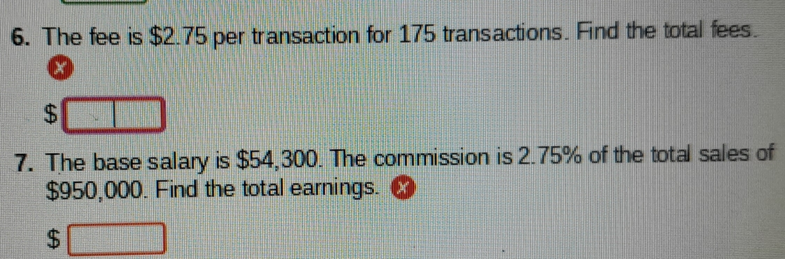 The fee is $2.75 per transaction for 175 transactions. Find the total fees.
$
7. The base salary is $54,300. The commission is 2.75% of the total sales of
$950,000. Find the total earnings.
$