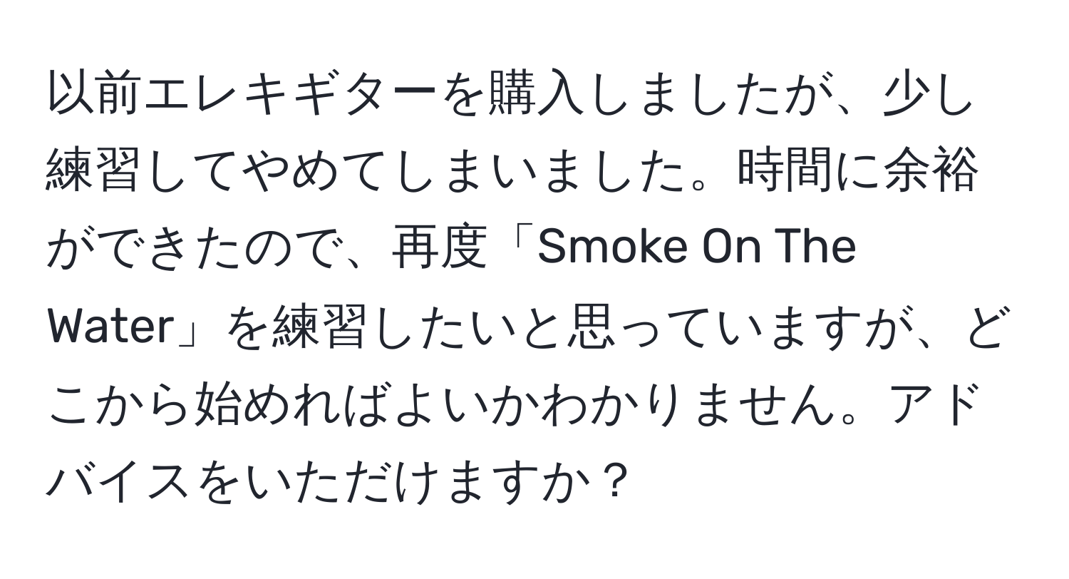 以前エレキギターを購入しましたが、少し練習してやめてしまいました。時間に余裕ができたので、再度「Smoke On The Water」を練習したいと思っていますが、どこから始めればよいかわかりません。アドバイスをいただけますか？