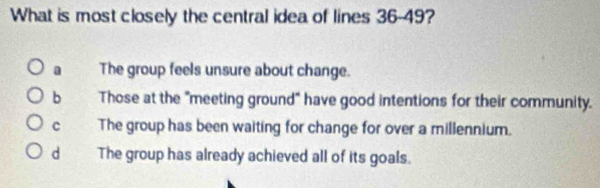 What is most closely the central idea of lines 36-49?
a The group feels unsure about change.
b Those at the "meeting ground" have good intentions for their community.
C The group has been waiting for change for over a millennium.
d The group has already achieved all of its goals.