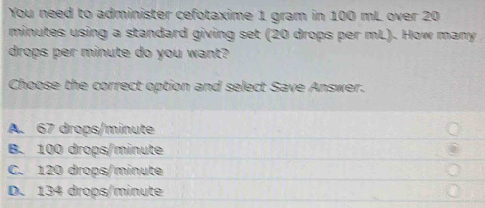 You need to administer cefotaxime 1 gram in 100 mL over 20
minutes using a standard giving set (20 drops per mL). How many
drops per minute do you want?
Choose the correct option and select Save Answer.
A. 67 drops/minute
B. 100 drops/minute
C. 120 drops/minute
D. 134 drops/minute