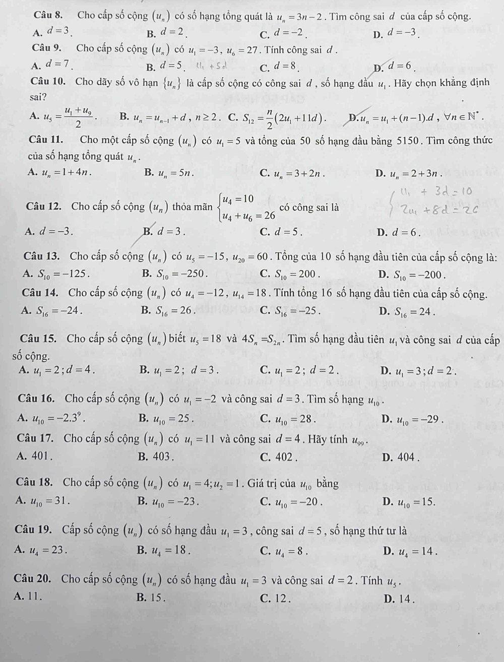 Cho cấp số cộng (u_n) có số hạng tổng quát là u_n=3n-2. Tìm công sai d của cấp số cộng.
A. d=3 d=2. C. d=-2. D. d=-3.
B.
Câu 9. Cho cấp số cộng (u_n) có u_1=-3,u_6=27. Tính công sai d .
A. d=7. d=5.tl_1+5d C. d=8 D. d=6.
B.
Câu 10. Cho dãy số vô hạn  u_n là cấp số cộng có công sai d , số hạng đầu u_1. Hãy chọn khẳng định
sai?
A. u_5=frac u_1+u_92. B. u_n=u_n-1+d,n≥ 2. C. S_12= n/2 (2u_1+11d). D. u_n=u_1+(n-1).d,forall n∈ N^*.
Câu 11. Cho một cấp số cộng (u_n) có u_1=5 và tổng của 50 số hạng đầu bằng 5150. Tìm công thức
của số hạng tổng quát u_n.
A. u_n=1+4n. B. u_n=5n. C. u_n=3+2n. D. u_n=2+3n.
Câu 12. Cho cấp số cộng (u_n) thỏa mãn beginarrayl u_4=10 u_4+u_6=26endarray. có công sai là
A. d=-3. B. d=3. C. d=5. D. d=6.
Câu 13. Cho cấp số cộng (u_n) có u_5=-15,u_20=60. Tổng của 10 số hạng đầu tiên của cấp số cộng là:
A. S_10=-125. B. S_10=-250. C. S_10=200. D. S_10=-200.
Câu 14. Cho cấp số cộng (u_n) có u_4=-12,u_14=18. Tính tổng 16 số hạng đầu tiên của cấp số cộng.
A. S_16=-24. B. S_16=26. C. S_16=-25. D. S_16=24.
Câu 15. Cho cấp số cộng (u_n) biết u_5=18 và 4S_n=S_2n. Tìm số hạng đầu tiên य, và công sai đ của cấp
shat O cộng.
A. u_1=2;d=4. B. u_1=2;d=3. C. u_1=2;d=2. D. u_1=3;d=2.
Câu 16. Cho cấp số cộng (u_n) có u_1=-2 và công sai d=3. Tìm số hạng u_10.
A. u_10=-2.3^9. B. u_10=25. C. u_10=28. D. u_10=-29.
Câu 17. Cho cấp số cộng (u_n) có u_1=11 và công sai d=4. Hãy tính u_99.
A. 401 . B. 403 . C. 402 . D. 404 .
Câu 18. Cho cấp số cộng (u_n) có u_1=4;u_2=1. Giá trị của u_10 bằng
A. u_10=31. B. u_10=-23. C. u_10=-20. D. u_10=15.
Câu 19. Cấp số cộng (u_n) có số hạng đầu u_1=3 , công sai d=5 , số hạng thứ tư là
A. u_4=23. B. u_4=18. C. u_4=8. D. u_4=14.
Câu 20. Cho cấp số cộng (u_n) có số hạng đầu u_1=3 và công sai d=2. Tính u_5.
A. 11. B. 15 . C. 12 . D. 14 .