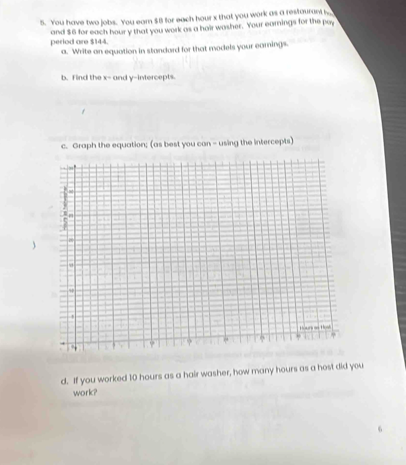 You have two jobs. You earn $8 for each hour x that you work as a restaurant h 
and $6 for each hour y that you work as a hair washer. Your earnings for the pay 
period are $144. 
a. Write an equation in standard for that models your earnings. 
b. Find the x= and y-intercepts. 
c. Graph the equation; (as best you can - using the intercepts) 
d. If you worked 10 hours as a hair washer, how many hours as a host did you 
work?