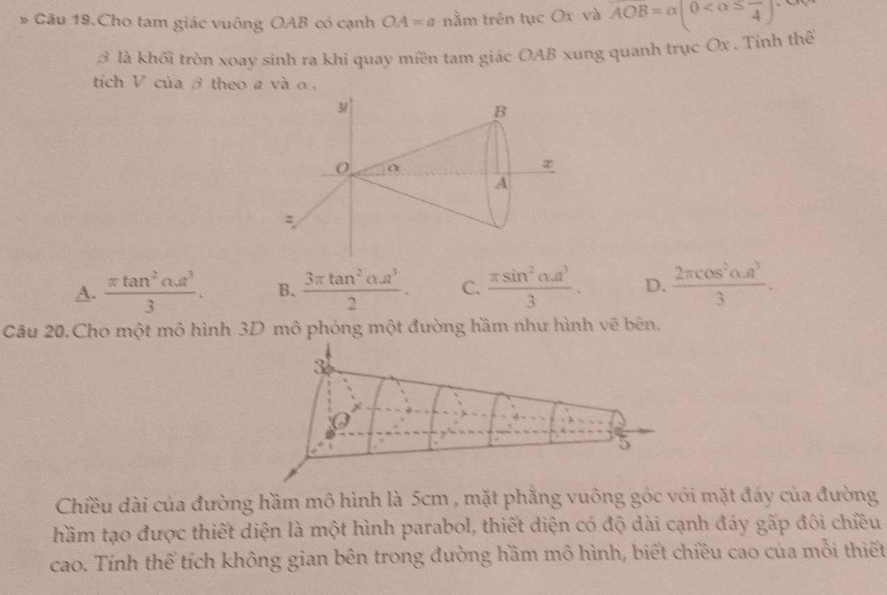 Câu 19.Cho tam giác vuông OAB có cạnh OA=a nằm trên tục Ox và AOB=alpha (0
3 là khối tròn xoay sinh ra khi quay miền tam giác OAB xung quanh trục Ox. Tính thế
tích V của β theo a và α.
A.  (π tan^2alpha .a^3)/3 . B.  (3π tan^2alpha .a^3)/2 . C.  π sin^2alpha u^3/3 . D.  (2π cos^2alpha .a^3)/3 . 
Câu 20.Cho một mô hình 3D mô phỏng một đường hầm như hình vẽ bên.
3
5
Chiều dài của đường hầm mô hình là 5cm , mặt phăng vuông góc với mặt đáy của đường
hầm tạo được thiết diện là một hình parabol, thiết diện có độ dài cạnh đáy gấp đôi chiều
cao. Tính thế tích không gian bên trong đường hầm mô hình, biết chiều cao của mỗi thiết