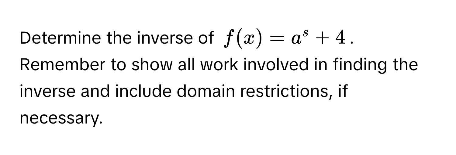 Determine the inverse of $f(x) = a^s + 4$. Remember to show all work involved in finding the inverse and include domain restrictions, if necessary.