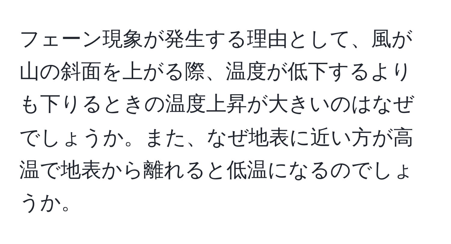 フェーン現象が発生する理由として、風が山の斜面を上がる際、温度が低下するよりも下りるときの温度上昇が大きいのはなぜでしょうか。また、なぜ地表に近い方が高温で地表から離れると低温になるのでしょうか。