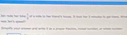 Jem rocie they tlke  t/5  of a mille to fer frend's house. It took her 5 minutes to get ther. Wte 
was Jen's seed? 
Simpily your anower and write it as a proper fraction, mised number, or whole mumser.