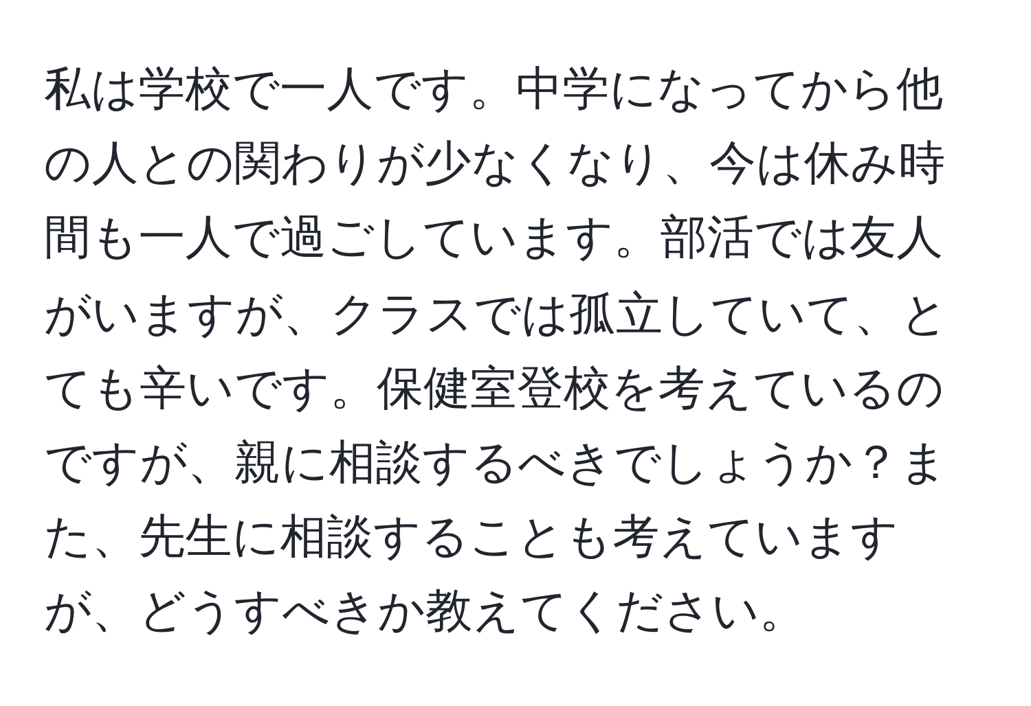 私は学校で一人です。中学になってから他の人との関わりが少なくなり、今は休み時間も一人で過ごしています。部活では友人がいますが、クラスでは孤立していて、とても辛いです。保健室登校を考えているのですが、親に相談するべきでしょうか？また、先生に相談することも考えていますが、どうすべきか教えてください。