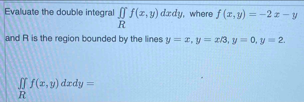 Evaluate the double integral ∈tlimits _Rf(x,y)dxdy, , where f(x,y)=-2x-y
and R is the region bounded by the lines y=x, y=x/3, y=0, y=2.
∈tlimits _Rf(x,y)dxdy=