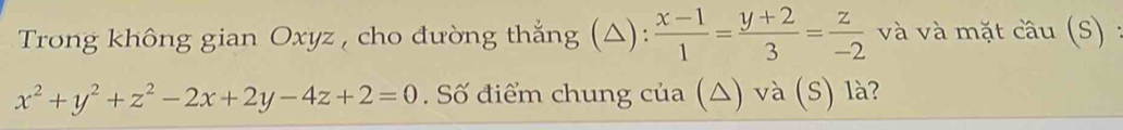 Trong không gian Oxyz , cho đường thắng (△):  (x-1)/1 = (y+2)/3 = z/-2  và và mặt cầu (S) :
x^2+y^2+z^2-2x+2y-4z+2=0. Số điểm chung của (△) và (S) là?