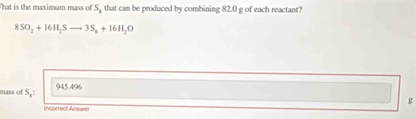 What is the maximum mass of S_8 that can be produced by combining 82.0 g of each reactant?
8SO_2+16H_2Sto 3S_8+16H_2O
mass of S_8: 945.496
g
Incorrect Answer