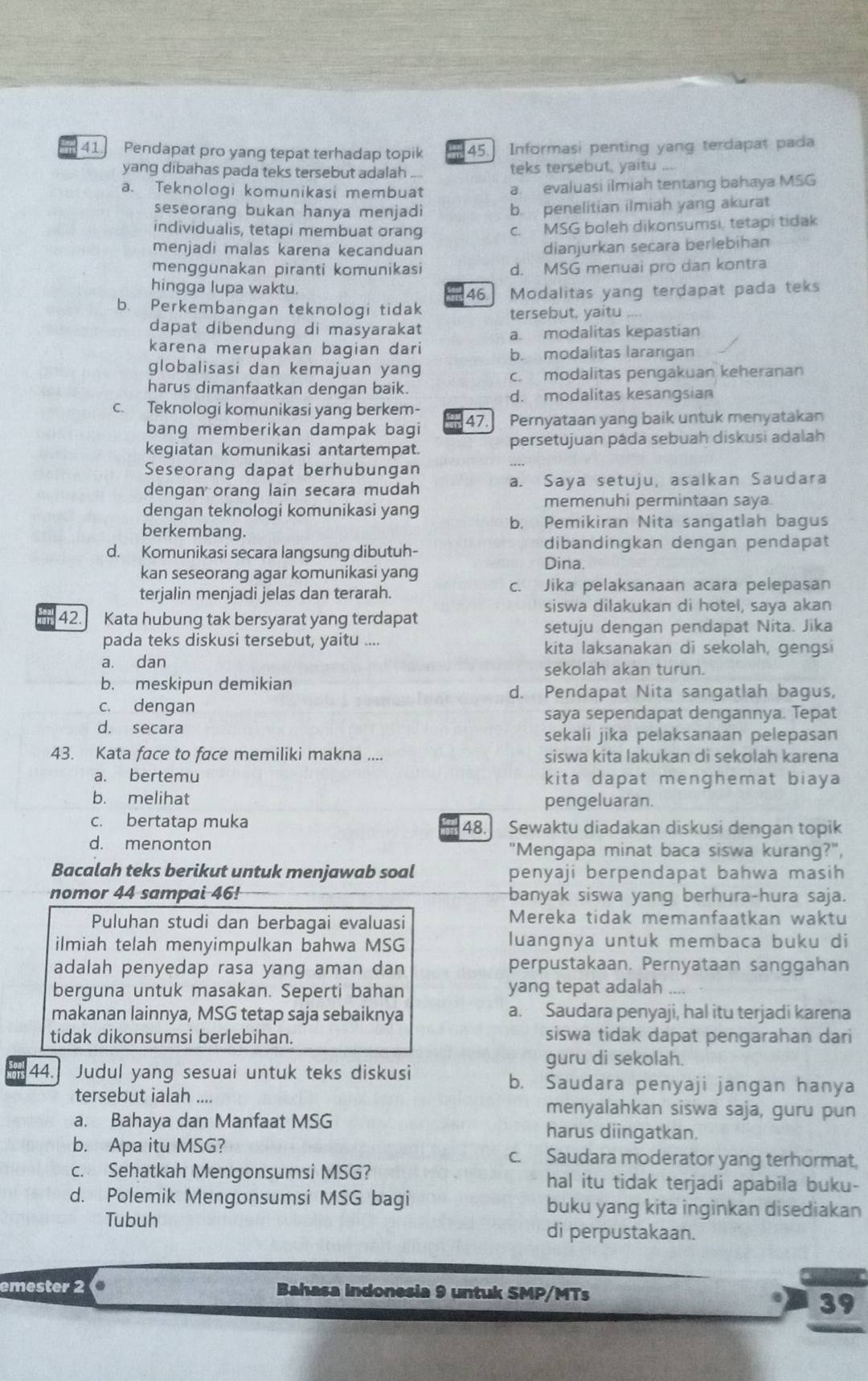 Pendapat pro yang tepat terhadap topik 45. Informasi penting yang terdapat pada
yang dibahas pada teks tersebut adalah .... teks tersebut, yaitu    
a. Teknologi komunikasi membuat a. evaluasi ilmiah tentang bahaya MSG
seseorang bukan hanya menjadi b. penelitian ilmiah yang akurat
individualis, tetapi membuat orang c. MSG boleh dikonsumsi, tetapi tidak
menjadi malas karena kecanduan dianjurkan secara berlebihan
menggunakan piranti komunikasi d. MSG menuai pro dan kontra
hingga lupa waktu.
46.
b. Perkembangan teknologi tidak Modalitas yang terdapat pada teks
tersebut, yaitu ....
dapat dibendung di masyarakat
a. modalitas kepastian
karena merupakan bagian dari b. modalitas larangan
globalisasi dan kemajuan yang
c. modalitas pengakuan keheranan
harus dimanfaatkan dengan baik.
d. modalitas kesangsian
c. Teknologi komunikasi yang berkem- 47. Pernyataan yang baik untuk menyatakan
bang memberikan dampak bagi
kegiatan komunikasi antartempat. persetujuan páda sebuah diskusi adalah
Seseorang dapat berhubungan
dengan orang lain secara mudah a. Saya setuju, asalkan Saudara
memenuhi permintaan saya.
dengan teknologi komunikasi yang
berkembang. b. Pemikiran Nita sangatlah bagus
dibandingkan dengan pendapat
d. Komunikasi secara langsung dibutuh-
Dina.
kan seseorang agar komunikasi yang
terjalin menjadi jelas dan terarah. c. Jika pelaksanaan acara pelepasan
siswa dilakukan di hotel, saya akan
42. Kata hubung tak bersyarat yang terdapat
setuju dengan pendapat Nita. Jika
pada teks diskusi tersebut, yaitu .... kita laksanakan di sekolah, gengsi
a. dan sekolah akan turun.
b. meskipun demikian
d. Pendapat Nita sangatlah bagus,
c. dengan
saya sependapat dengannya. Tepat
d. secara
sekali jika pelaksanaan pelepasan
43. Kata face to face memiliki makna .... siswa kita lakukan di sekolah karena
a. bertemu kita dapat menghemat biaya
b. melihat pengeluaran.
c. bertatap muka Sewaktu diadakan diskusi dengan topik
48.
d. menonton "Mengapa minat baca siswa kurang?",
Bacalah teks berikut untuk menjawab soal penyaji berpendapat bahwa masih
nomor 44 sampai 46! banyak siswa yang berhura-hura saja.
Puluhan studi dan berbagai evaluasi Mereka tidak memanfaatkan waktu
ilmiah telah menyimpulkan bahwa MSG luangnya untuk membaca buku di
adalah penyedap rasa yang aman dan perpustakaan. Pernyataan sanggahan
berguna untuk masakan. Seperti bahan yang tepat adalah ....
makanan lainnya, MSG tetap saja sebaiknya a. Saudara penyaji, hal itu terjadi karena
tidak dikonsumsi berlebihan. siswa tidak dapat pengarahan dari
guru di sekolah.
44. Judul yang sesuai untuk teks diskusi b. Saudara penyaji jangan hanya
tersebut ialah .... menyalahkan siswa saja, guru pun
a. Bahaya dan Manfaat MSG harus diingatkan.
b. Apa itu MSG? c. Saudara moderator yang terhormat,
c. Sehatkah Mengonsumsi MSG? hal itu tidak terjadi apabila buku-
d. Polemik Mengonsumsi MSG bagi buku yang kita inginkan disediakan
Tubuh di perpustakaan.
emester 2 Bahasa Indonesia 9 untuk SMP/MTs
39