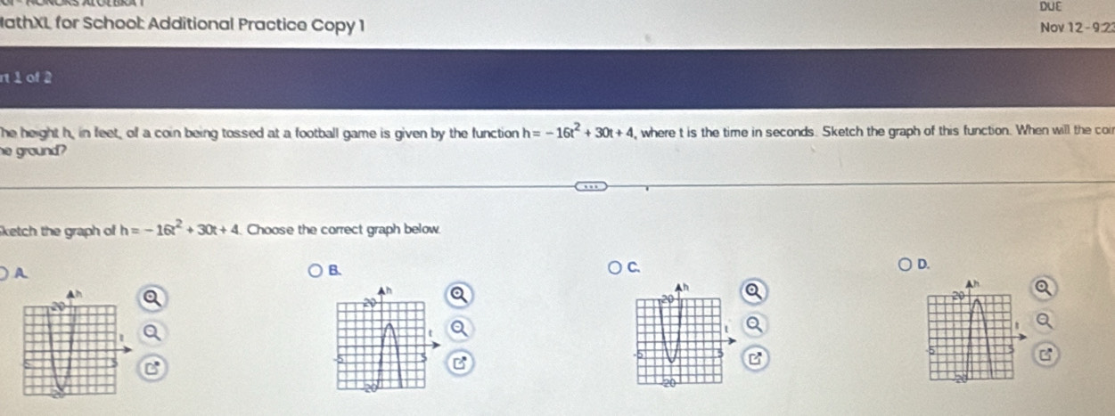 DUE
athXL for School: Additional Practice Copy 1 Nov 12- 9:23
r 1 of 2
he height h, in feet, of a coin being tossed at a football game is given by the function h=-16t^2+30t+4 ,where t is the time in seconds. Sketch the graph of this function. When will the cor
he ground?
ketch the graph of h=-16t^2+30t+4 Choose the correct graph below.
D.
A
B.
C.
B