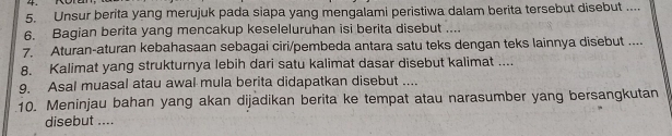 Unsur berita yang merujuk pada siapa yang mengalami peristiwa dalam berita tersebut disebut .... 
6. Bagian berita yang mencakup keseleluruhan isi berita disebut .... 
7. Aturan-aturan kebahasaan sebagai ciri/pembeda antara satu teks dengan teks lainnya disebut .... 
8. Kalimat yang strukturnya lebih dari satu kalimat dasar disebut kalimat .... 
9. Asal muasal atau awal mula berita didapatkan disebut .... 
10. Meninjau bahan yang akan dijadikan berita ke tempat atau narasumber yang bersangkutan 
disebut ....