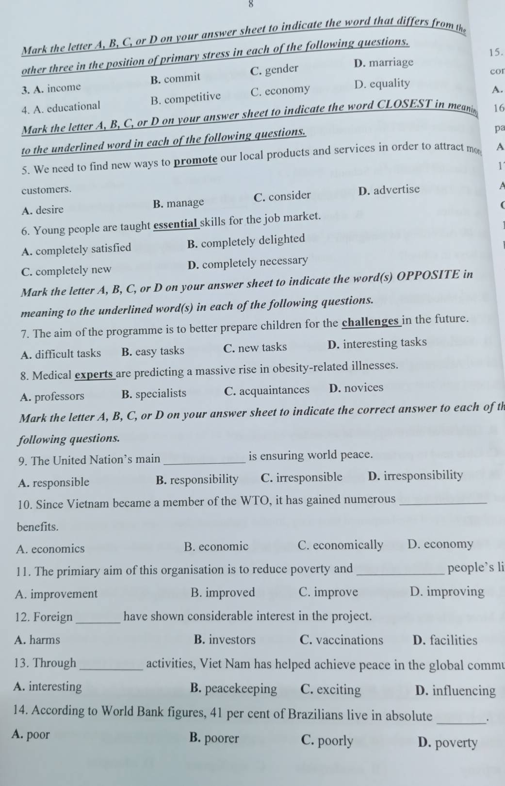 the letter A, B, C, or D on your answer sheet to indicate the word that differs from the
15.
other three in the position of primary stress in each of the following questions.
3. A. income B. commit C. gender
D. marriage
cor
4. A. educational B. competitive C. economy D. equality
A.
Mark the letter A, B, C, or D on your answer sheet to indicate the word CLOSEST in meanin 16
to the underlined word in each of the following questions.
pa
5. We need to find new ways to promote our local products and services in order to attract mo A
1'
customers.
A. desire B. manage C. consider D. advertise
6. Young people are taught essentiaL skills for the job market.
A. completely satisfied B. completely delighted
C. completely new D. completely necessary
Mark the letter A, B, C, or D on your answer sheet to indicate the word(s) OPPOSITE in
meaning to the underlined word(s) in each of the following questions.
7. The aim of the programme is to better prepare children for the challenges in the future.
A. difficult tasks B. easy tasks C. new tasks D. interesting tasks
8. Medical experts are predicting a massive rise in obesity-related illnesses.
A. professors B. specialists C. acquaintances D. novices
Mark the letter A, B, C, or D on your answer sheet to indicate the correct answer to each of th
following questions.
9. The United Nation’s main _is ensuring world peace.
A. responsible B. responsibility C. irresponsible D. irresponsibility
10. Since Vietnam became a member of the WTO, it has gained numerous_
benefits.
A. economics B. economic C. economically D. economy
11. The primiary aim of this organisation is to reduce poverty and_ people’s li
A. improvement B. improved C. improve D. improving
12. Foreign _have shown considerable interest in the project.
A. harms B. investors C. vaccinations D. facilities
13. Through _activities, Viet Nam has helped achieve peace in the global commu
A. interesting B. peacekeeping C. exciting D. influencing
14. According to World Bank figures, 41 per cent of Brazilians live in absolute
_.
A. poor B. poorer C. poorly D. poverty