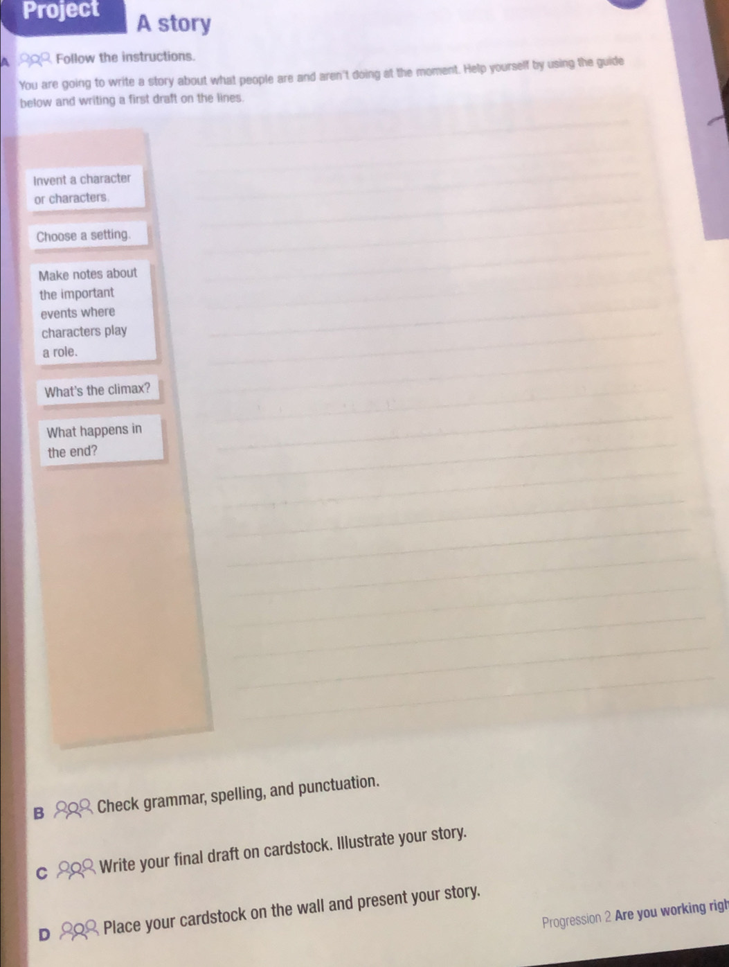 Project A story 
A Follow the instructions. 
You are going to write a story about what people are and aren't doing at the moment. Help yourself by using the guide 
below and writing a first draft on the lines. 
_ 
_ 
Invent a character 
or characters. 
_ 
_ 
_ 
_ 
Choose a setting. 
Make notes about 
the important 
events where 
_ 
characters play 
__ 
_ 
_ 
a role. 
What's the climax?_ 
_ 
What happens in 
the end? 
_ 
_ 
_ 
_ 
_ 
_ 
_ 
_ 
_ 
B Check grammar, spelling, and punctuation. 
C Write your final draft on cardstock. Illustrate your story. 
D Place your cardstock on the wall and present your story. 
Progression 2 Are you working righ
