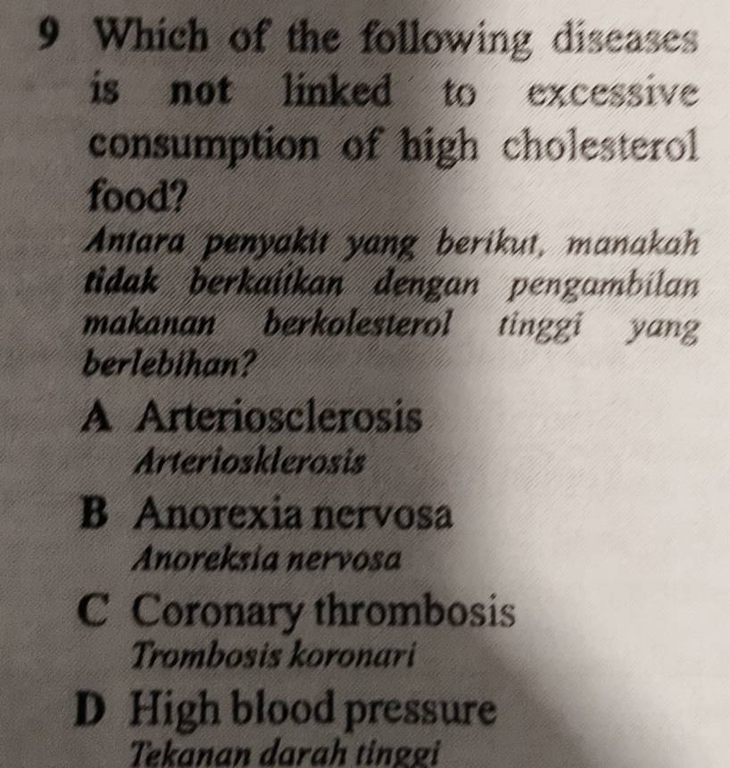 Which of the following diseases
is not linked to excessive
consumption of high cholesterol
food?
Antara penyakit yang berikut, manakah
tidak berkaiikan dengan pengambilan
makanan berkolesterol tinggi yang
berlebihan?
A Arteriosclerosis
Arteriosklerosis
B Anorexia nervosa
Anoreksia nervosa
C Coronary thrombosis
Trombosis koronari
D High blood pressure
Tekanan darah tinggi