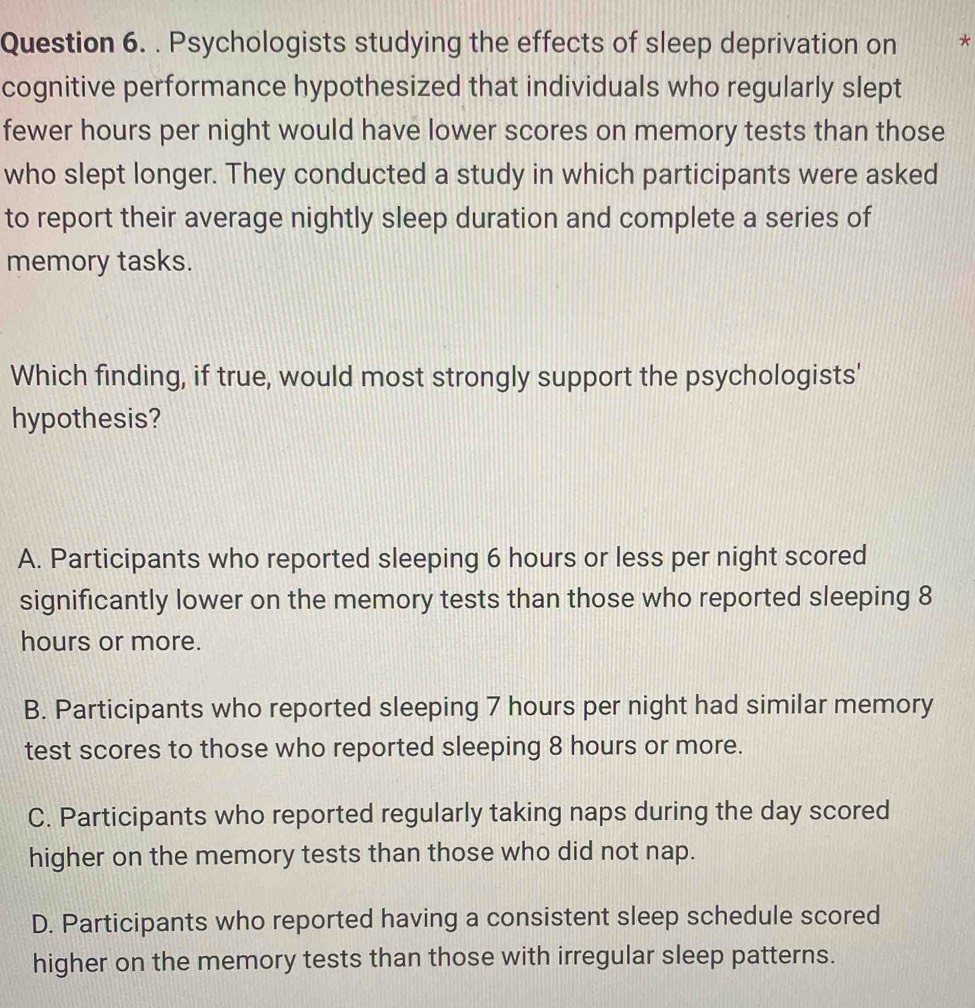 Psychologists studying the effects of sleep deprivation on *
cognitive performance hypothesized that individuals who regularly slept
fewer hours per night would have lower scores on memory tests than those
who slept longer. They conducted a study in which participants were asked
to report their average nightly sleep duration and complete a series of
memory tasks.
Which finding, if true, would most strongly support the psychologists'
hypothesis?
A. Participants who reported sleeping 6 hours or less per night scored
significantly lower on the memory tests than those who reported sleeping 8
hours or more.
B. Participants who reported sleeping 7 hours per night had similar memory
test scores to those who reported sleeping 8 hours or more.
C. Participants who reported regularly taking naps during the day scored
higher on the memory tests than those who did not nap.
D. Participants who reported having a consistent sleep schedule scored
higher on the memory tests than those with irregular sleep patterns.