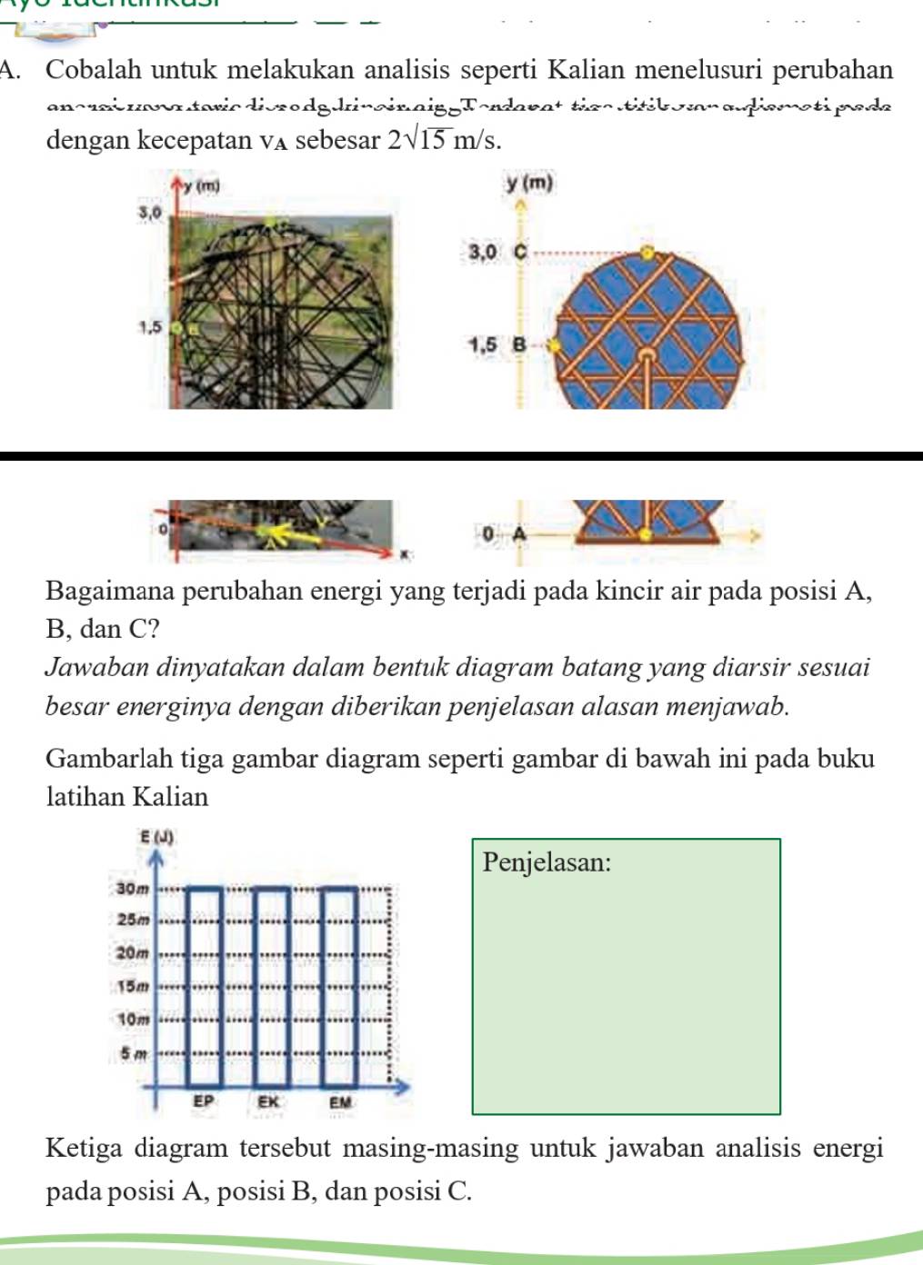 Cobalah untuk melakukan analisis seperti Kalian menelusuri perubahan 
ancri uana taricdierodgdrinainaipgTordarat tics titik omn adismati pede 
dengan kecepatan vA sebesar 2sqrt(15)m/s.
y (m)
3,0 C
1,5 B
0 A
Bagaimana perubahan energi yang terjadi pada kincir air pada posisi A,
B, dan C? 
Jawaban dinyatakan dalam bentuk diagram batang yang diarsir sesuai 
besar energinya dengan diberikan penjelasan alasan menjawab. 
Gambarlah tiga gambar diagram seperti gambar di bawah ini pada buku 
latihan Kalian 
Penjelasan: 
Ketiga diagram tersebut masing-masing untuk jawaban analisis energi 
pada posisi A, posisi B, dan posisi C.