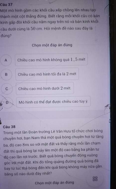 Một mô hình gồm các khối cầu xếp chồng lên nhau tạp
thành một cột thắng đứng. Biết rằng mỗi khối cầu có bán
kính gấp đôi khối cầu nằm ngay trên nó và bán kính khối
cầu dưới cùng là 50 cm. Hỏi mệnh đề nào sau đây là
đúng?
Chọn một đáp án đúng
A Chiều cao mô hình không quá 1 , 5 mét
B Chiều cao mô hình tối đa là 2 mét
C Chiều cao mô hình dưới 2 mét.
D Mô hình có thể đạt được chiều cao tùy ý.
Câu 38
Trong một lần Đoàn trường Lê Văn Hưu tổ chức chơi bóng
chuyền hơi, bạn Nam thá một quả bóng chuyền hơi từ tầng
ba, độ cao 8m so với mặt đất và thấy rằng mỗi lần chạm
đất thì quả bóng lại nảy lên một độ cao bằng ba phần tư
độ cao lần rơi trước. Biết quả bóng chuyển động vuông
góc với mặt đất. Khi đó tổng quảng đường quả bóng đã
bay từ lúc thá bóng đến khi quá bóng không máy nữa gần
bằng số nào dưới đây nhất?
□□
Chọn một đáp án đúng □□