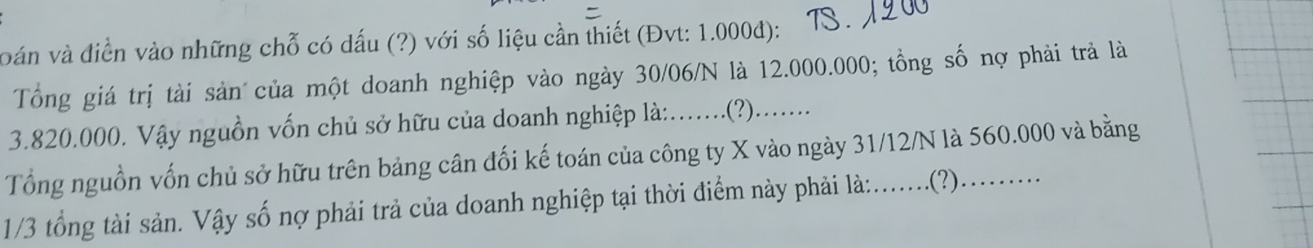 voán và điền vào những chỗ có dấu (?) với số liệu cần thiết (Đvt: 1.000đ): 
Tổng giá trị tài sản của một doanh nghiệp vào ngày 30/06/N là 12.000.000; tồng số nợ phải trả là
3.820.000. Vậy nguồn vốn chủ sở hữu của doanh nghiệp là:......(?)..... 
Tổng nguồn vốn chủ sở hữu trên bảng cân đối kế toán của công ty X vào ngày 31/12/N là 560.000 và bằng
1/3 tổng tài sản. Vậy số nợ phải trả của doanh nghiệp tại thời điểm này phải là:.......(?)