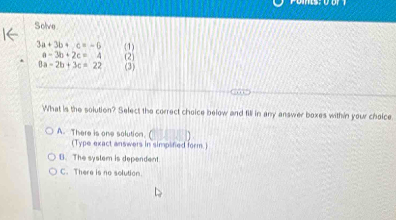 Solve.
3a+3b+c=-6 (1)
a-3b+2c=4 (2)
6a-2b+3c=22 (3)
. . 
What is the solution? Select the correct choice below and fill in any answer boxes within your choice
A. There is one solution. (□ ,□ )
(Type exact answers in simplified form.)
B. The system is dependent
C. There is no solution.