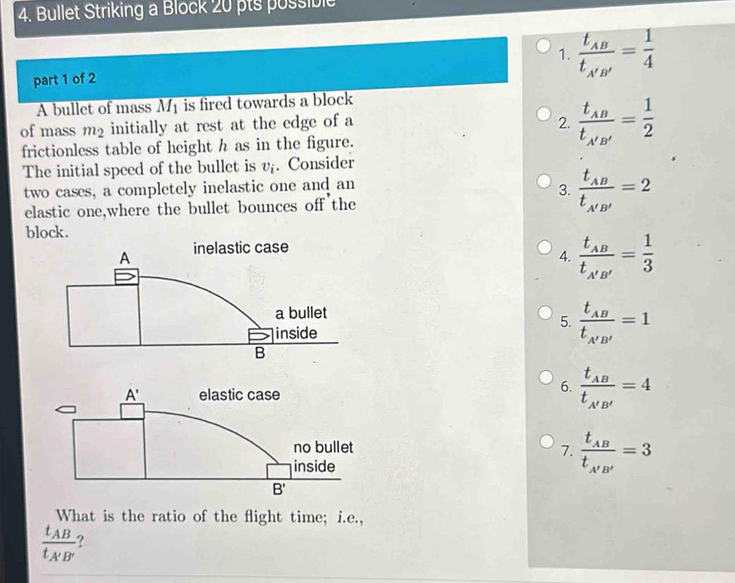 Bullet Striking a Block 20 pts possible
1. frac t_AB't_A'B'= 1/4 
part 1 of 2
A bullet of mass overline M_1 is fired towards a block 
of mass m_2 initially at rest at the edge of a 2. frac t_ABt_A'B'= 1/2 
frictionless table of height h as in the figure.
The initial speed of the bullet is v_i. Consider
two cases, a completely inelastic one and an
3. frac t_ABt_A'B'=2
elastic one,where the bullet bounces off the
block.
4. frac t_ABt_A'B'= 1/3 
5. frac t_ABt_A'B'=1
6. frac t_ABt_A'B'=4
7. frac t_ABt_A'B'=3
What is the ratio of the flight time; i.e.,
frac t_ABt_A'B' ?