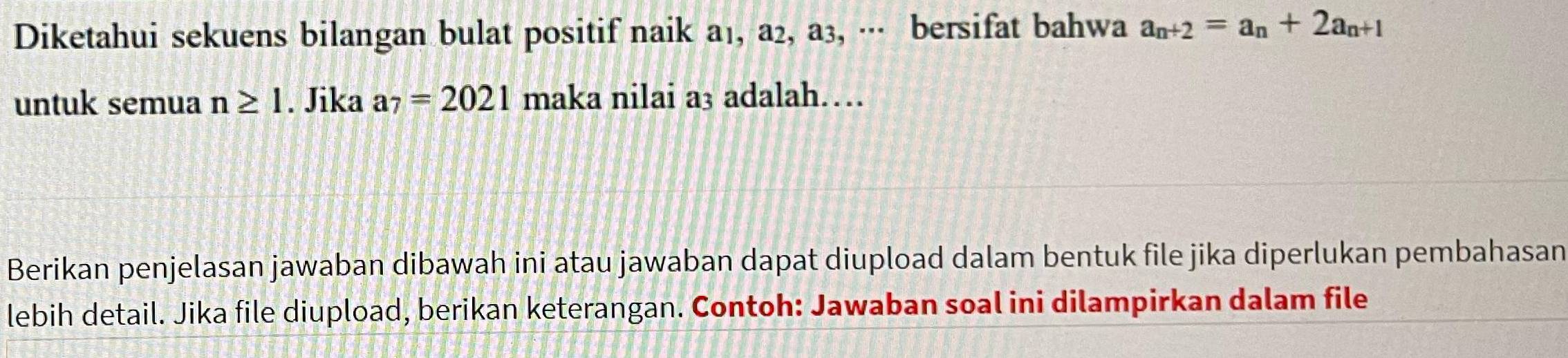 Diketahui sekuens bilangan bulat positif naik a₁, a₂, a3, ·· bersifat bahwa a_n+2=a_n+2a_n+1
untuk semua n≥ 1. Jika a_7=2021 maka nilai a₃ adalah… 
Berikan penjelasan jawaban dibawah ini atau jawaban dapat diupload dalam bentuk file jika diperlukan pembahasan 
lebih detail. Jika file diupload, berikan keterangan. Contoh: Jawaban soal ini dilampirkan dalam file