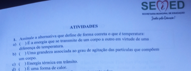 SEED
SECRETARIA MUNICIPAL dE EDUCAÇÃo
Jurstos pelis Extucação !
ATIVIDADES
1. Assinale a alternativa que define de forma correta o que é temperatura:
a) ( ) É a energia que se transmite de um corpo a outro em virtude de uma
diferença de temperatura.
b) ( ) Uma grandeza associada ao grau de agitação das partículas que compõem
um corpo.
c) ( ) Energia térmica em trânsito.
d) ( ) É uma forma de calor.