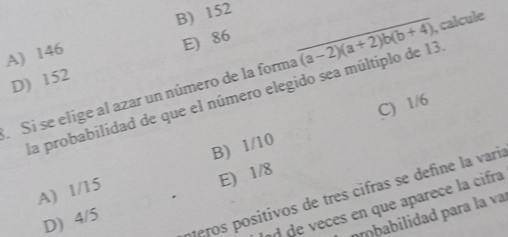 B) 152
A) 146
_ overline (a-2)(a+2)b(b+4) , calcule
E) 86
D) 152
Si se elige al azar un número de la forma la probabilidad de que el número elegido sea múltiplo de 13
C) 1/6
A) 1/15 B) 1/10
E) 1/8
M o sitivos de tres cifras se define la vari
.
de veces en que aparece la cifra
ííbabilidad para la va
D) 4/5