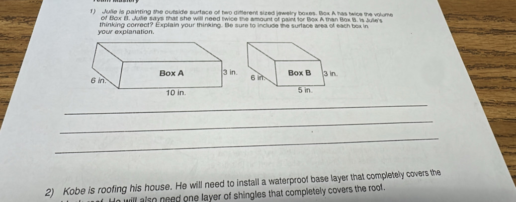 Julie is painting the outside surface of two different sized jewelry boxes. Box A has twice the volume 
of Box B. Julie says that she will need twice the amount of paint for Box A than Box B. Is Julie's 
thinking correct? Explain your thinking. Be sure to include the surface area of each box in 
your explanation. 
_ 
_ 
_ 
2) Kobe is roofing his house. He will need to install a waterproof base layer that completely covers the 
will also need one layer of shingles that completely covers the roof.