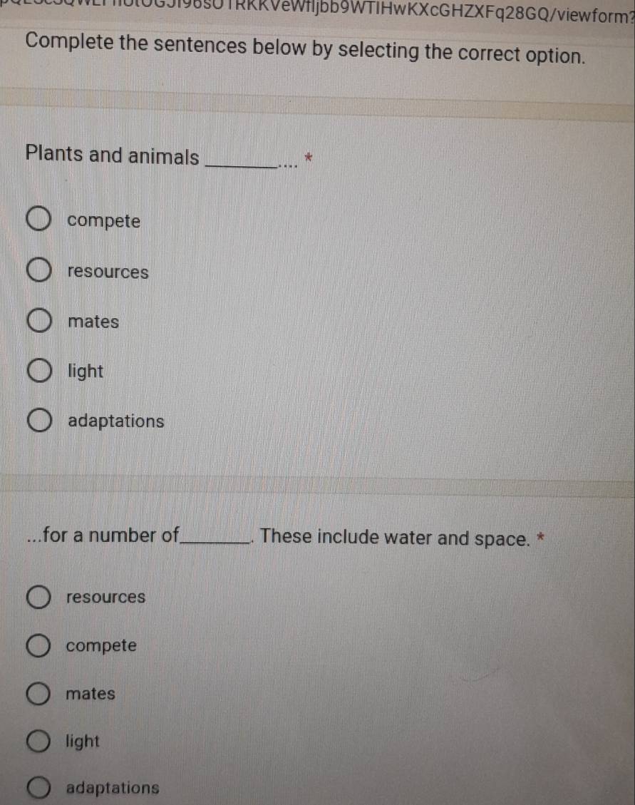 0GJ198§UTRRRVeWfljbb9WTIHwKXcGHZXFq28GQ/viewform？
Complete the sentences below by selecting the correct option.
Plants and animals _*
compete
resources
mates
light
adaptations
for a number of_ . These include water and space. *
resources
compete
mates
light
adaptations