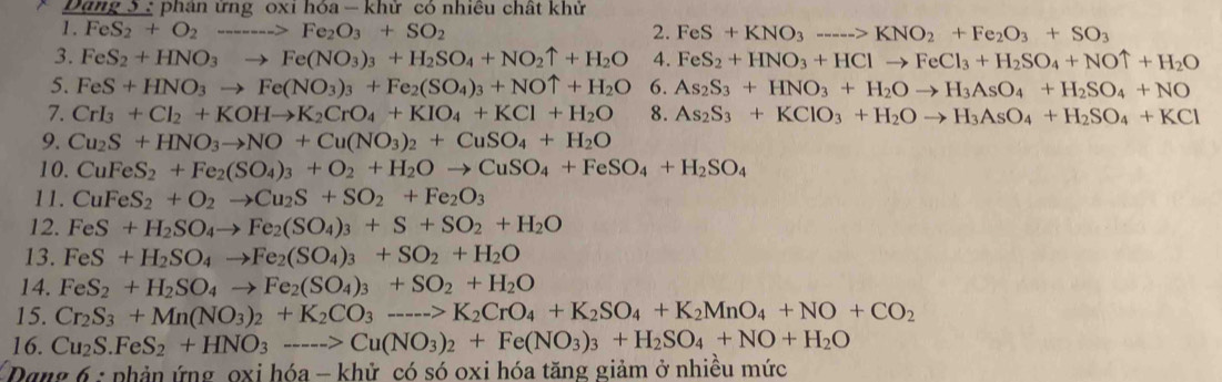 Dang 5  phân ừng oxi hóa - khử có nhiêu chất khử
1. FeS_2+O_2to Fe_2O_3+SO_2 2. FeS+KNO_3---->KNO_2+Fe_2O_3+SO_3
3. FeS_2+HNO_3to Fe(NO_3)_3+H_2SO_4+NO_2uparrow +H_2O 4. FeS_2+HNO_3+HClto FeCl_3+H_2SO_4+NOuparrow +H_2O
5. FeS+HNO_3to Fe(NO_3)_3+Fe_2(SO_4)_3+NOuparrow +H_2O 6. As_2S_3+HNO_3+H_2Oto H_3AsO_4+H_2SO_4+NO
7. CrI_3+Cl_2+KOHto K_2CrO_4+KIO_4+KCl+H_2O 8. As_2S_3+KClO_3+H_2Oto H_3AsO_4+H_2SO_4+KCl
9. Cu_2S+HNO_3to NO+Cu(NO_3)_2+CuSO_4+H_2O
10. CuFeS_2+Fe_2(SO_4)_3+O_2+H_2Oto CuSO_4+FeSO_4+H_2SO_4
11. CuFeS_2+O_2to Cu_2S+SO_2+Fe_2O_3
12. FeS+H_2SO_4to Fe_2(SO_4)_3+S+SO_2+H_2O
13. FeS+H_2SO_4to Fe_2(SO_4)_3+SO_2+H_2O
14. FeS_2+H_2SO_4to Fe_2(SO_4)_3+SO_2+H_2O
15. Cr_2S_3+Mn(NO_3)_2+K_2CO_3---->K_2CrO_4+K_2SO_4+K_2MnO_4+NO+CO_2
16. Cu_2S.FeS_2+HNO_3---->Cu(NO_3)_2+Fe(NO_3)_3+H_2SO_4+NO+H_2O
Dang 6 : phản ứng oxi hóa - khử có só oxi hóa tăng giảm ở nhiều mức