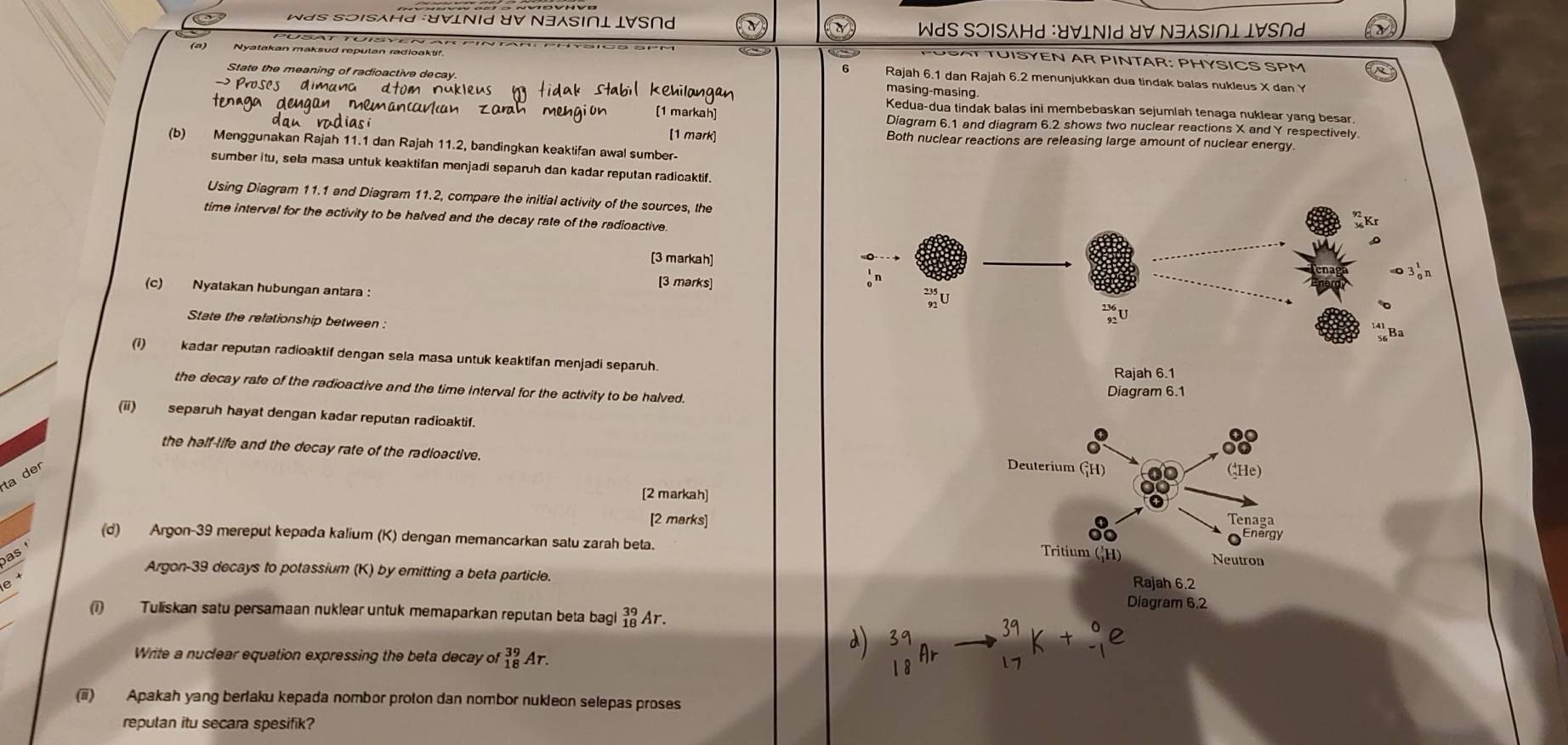 WdS SOISAHd :UVLNId UV N3SI∩L LVS∩d * WdS S⊃ISAHd :U∀INId ४V N∃SI∩L I∀S∩
TUISYEN AR PINTAR: PHYSICS SPM
(a) Nyatakan maksud repulan radioakti! Rajah 6.1 dan Rajah 6.2 menunjukkan dua tindak balas nukleus X dan Y
State the meaning of radioactive decay
masing-masing
n c     
Kedua-dua tindak balas ini membebaskan sejumlah tenaga nuklear yang besar
zarah mengión [1 markah] Diagram 6.1 and diagram 6.2 shows two nuclear reactions X and Y respectively
[1 mark] Both nuclear reactions are releasing large amount of nuclear energy
(b) Menggunakan Rajah 11.1 dan Rajah 11.2, bandingkan keaktifan awal sumber-
sumber itu, sela masa untuk keaktifan menjadi separuh dan kadar reputan radioaktif.
Using Diagram 11.1 and Diagram 11.2, compare the initial activity of the sources, the
time interval for the activity to be halved and the decay rate of the radioactive
[3 markah]
[3 marks]
。n
(c) Nyatakan hubungan antara :
State the relationship between :
(1) kadar reputan radioaktif dengan sela masa untuk keaktifan menjadi separuh.
Rajah 6.1
the decay rate of the radioactive and the time interval for the activity to be halved. Diagram 6.1
(ii) separuh hayat dengan kadar reputan radioaktif.
the half-life and the decay rate of the radioactive.
ta der
Deuterium (_1^2H)
(He)
[2 markah] Tenaga
[2 marks]
(d) Argon-39 mereput kepada kalium (K) dengan memancarkan satu zarah beta.
Energy
as (H)
Tritium Neutron
Argon-39 decays to potassium (K) by emitting a beta particle.
e Rajah 6.2
Diagram 6.2
(1) Tuliskan satu persamaan nuklear untuk memaparkan reputan beta bagl _(18)^(39)Ar.
Write a nuclear equation expressing the beta decay of _(18)^(39)Ar.
(ii) Apakah yang berfaku kepada nombor proton dan nombor nukleon selepas proses
reputan itu secara spesifik?