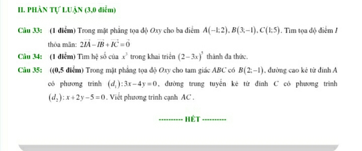 PHÀN Tự LUẠN (3,0 điểm) 
Câu 33: (1 điểm) Trong mặt phẳng tọa độ Oxy cho ba diểm A(-1;2), B(3;-1), C(1;5). Tìm tọa độ điểm / 
thỏa mãn: 2vector IA-vector IB+vector IC=vector 0
Câu 34: (1 điểm) Tìm hệ số của x^3 trong khai triển (2-3x)^5 thành đa thức. 
Câu 35: ((0,5 điểm) Trong mặt phẳng tọa độ Oxy cho tam giác ABC có B(2;-1) , đường cao kẻ từ đinh Á 
có phương trình (d_1):3x-4y=0 , đường trung tuyến kê từ đinh C có phương trình
(d_2):x+2y-5=0. Viết phương trình cạnh AC. 
_HÉT_