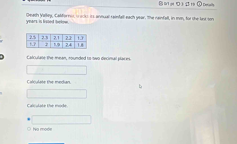 □ 0/1 pt つ 3 $ 19 Details
Death Valley, California, tracks its annual rainfall each year. The rainfall, in mm, for the last ten
years is listed below.
r
6 Calculate the mean, rounded to two decimal places.
Calculate the median.
Calculate the mode.
No mode