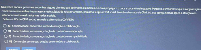 Nas redes sociais, podemos encontrar alguns clientes que defendem as marcas e outros propagam o boca a boca virtual negativo. Portanto, é importante que as organizações
monitorem esse ambiente para gerar estratégias de relacionamento, para isso surge o CRM social, também chamado de CRM 2.0, que agrega nessas ações a atenção aos
relacionamentos realizados nas redes sociais.
Sobre os 4Cs do CRM social, assinale a alternativa CORRETA:
A) Conectividade, conversão, contextualização e colaboração
B) Conectividade, conversas, criação de conteúdo e colaboração
C) Conectividade, conversas, criação de conteúdo e compatibilidade.
D) Conversão, conversas, criação de conteúdo e colaboração.