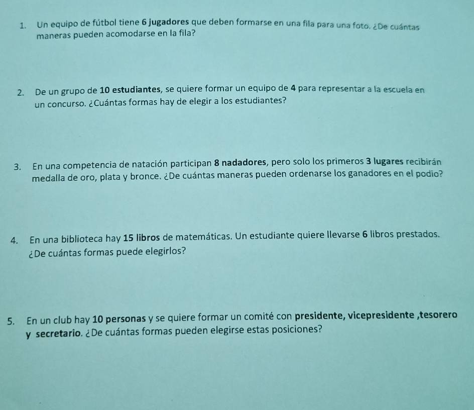 Un equipo de fútbol tiene 6 jugadores que deben formarse en una fila para una foto. ¿De cuántas 
maneras pueden acomodarse en la fila? 
2. De un grupo de 10 estudiantes, se quiere formar un equipo de 4 para representar a la escuela en 
un concurso. ¿Cuántas formas hay de elegir a los estudiantes? 
3. En una competencia de natación participan 8 nadadores, pero solo los primeros 3 lugares recibirán 
medalla de oro, plata y bronce. ¿De cuántas maneras pueden ordenarse los ganadores en el podio? 
4. En una biblioteca hay 15 libros de matemáticas. Un estudiante quiere llevarse 6 libros prestados. 
¿De cuántas formas puede elegirlos? 
5. En un club hay 10 personas y se quiere formar un comité con presidente, vicepresidente ,tesorero 
y secretario. ¿De cuántas formas pueden elegirse estas posiciones?