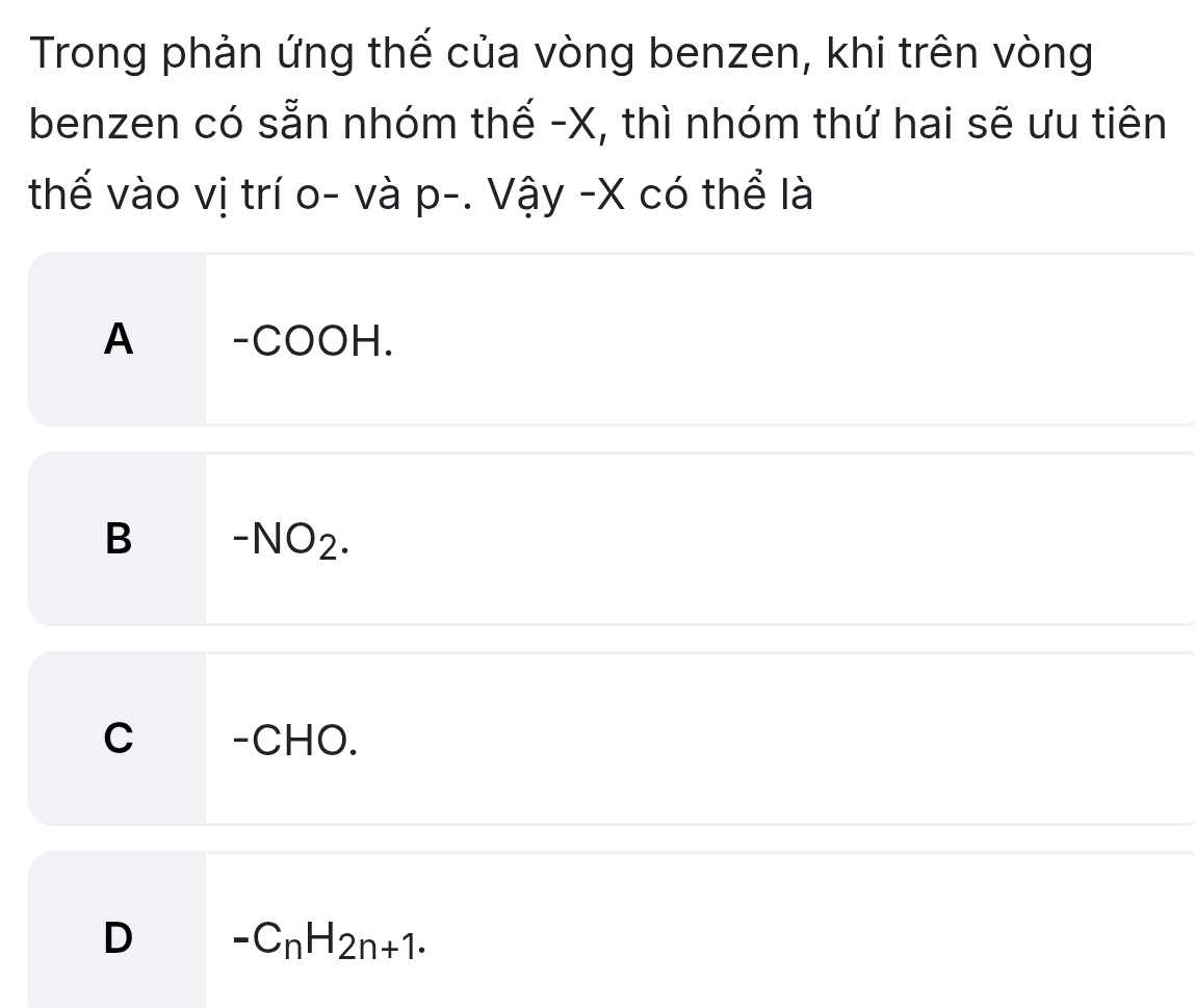 Trong phản ứng thế của vòng benzen, khi trên vòng
benzen có sẵn nhóm thế - X, thì nhóm thứ hai sẽ ưu tiên
thế vào vị trí o- và p-. Vậy - X có thể là
A -COOH.
B -NO_2.
C _£-CHO.
D -C_nH_2n+1.