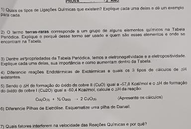 para cada. 1) Quais os tipos de Ligações Químicas que existem? Explique cada uma delas e dê um exemplo 
2) O termo terras-raras corresponde a um grupo de alguis elementos químicos na Tabela 
e ncontram na Tabél Peródica. Explique o porquê desse termo ser usado e quem são esses elementos e onde se 
3) Dentre as propriedades da Tabela Periódica, temos a eletronegatividade e a eletropositividade. 
Explique cada uma delas, sua importância e como aumentam dentro da Tabela. 
existentes. 4) Diferencie reações Endotérmicas de Exotérmicas e quais os 3 tipos de cálculos de AH 
5) Sendo o ΔH de formação do óxido de cobre II (CuO) igual a -57,8 Koal/mol e o ΔH de formação 
do óxido de cobre I (Cu2O) igual a -60, 4 Kcalmol, calcule o ΔH da reação:
Cu_2O_(3)+1/2O_2(g)=2CuO_(5) (Apresente os cálculos) 
6) Diferencie Pilhas de Eletrólise. Esquemetize uma pilha de Danell. 
) Quais fatores interferem na velocidade das Reações Químicas e por quê?