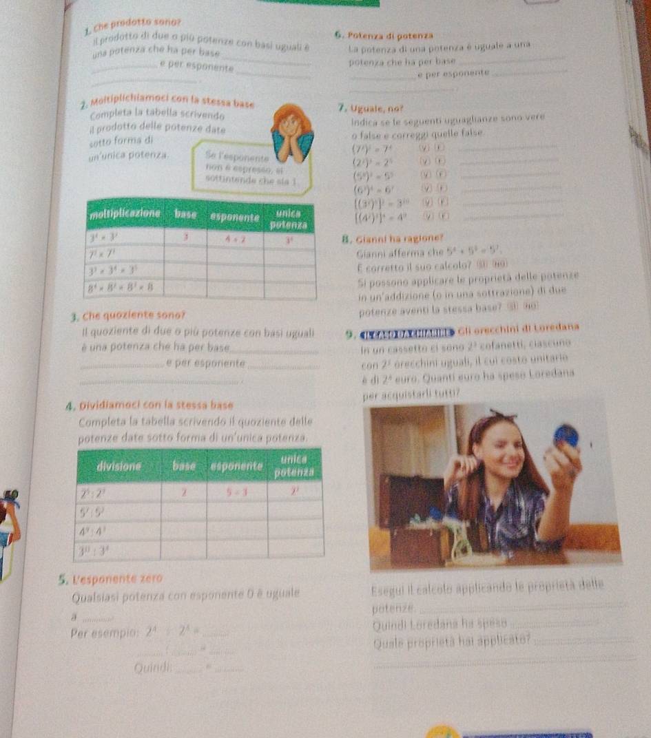 Che prodotto sono?
6. Potenza di potenza
_
il prodotto di due o piú potenze con basi uguali é
una potenza che ha per base La potenza di una potenza é uguale a una
_
_é per esponente
potenza che ha per base
_
_é per esponente_
_
..
2. Moltiplichiamoci con la stessa base 7. Uguale, no?
Completa la tabella scrivendo
il prodotto delle potenze date Indica se le seguenti uguaglianze sono vere
sotto forma di o false e correggi quelle faíse
(7^2)^2=7^4
un'unica potenza. Se lesponente (y) j (v)(o_
(2^2)^3=2^5
ton θ esprese0. i
_
söttintende che sia 1 (5^5)^2=5^5 ⑨) ⑥_
(6^3)^4=6^7 y) n
[(3^2)^5]^2=3^(10)
_
[(4^2)^3]^4=4^9 ω⑥_
8. Gianni ha ragione?
Gianni afferma che 5^4+5^2=5^7.
E corretto il suo calcolo? ⑧ (H9
Si possono applicare le proprietá delle potenze
in un'addizione (o in una sottrazione) di due
3. Che quoziente sono?
potenze aventi la stessa base? ③ Ho
Il quoziente di due o più potenze con basi uguali 9.  Oo c iiai» Gli orecchini di Loredana
é una potenza che ha per base_ In un cassetto ci sono 2ª cofanetti, ciascuno
_e per esporente _con 2^3 órecchini uguali, il cui costo unitario
_è dì 2^8 euro. Quanti euro ha speso Loredana
4. Dividiamoci con la stessa base starli tutti?
Completa la tabella scrivendo il quoziente delle
potenze date sotto forma di un'unica potenza.
5. Vesponente zero
Qualsiasi potenza con esponente 0 é uguale Esegui il calcolo applicando le proprietá delle
_a
potenze
_
Per esempio: 2^4+2^4= _Quindi Loredana ha speso_
_
_
_
_
Quale proprietã hai applicato?_
Quindi:_
_