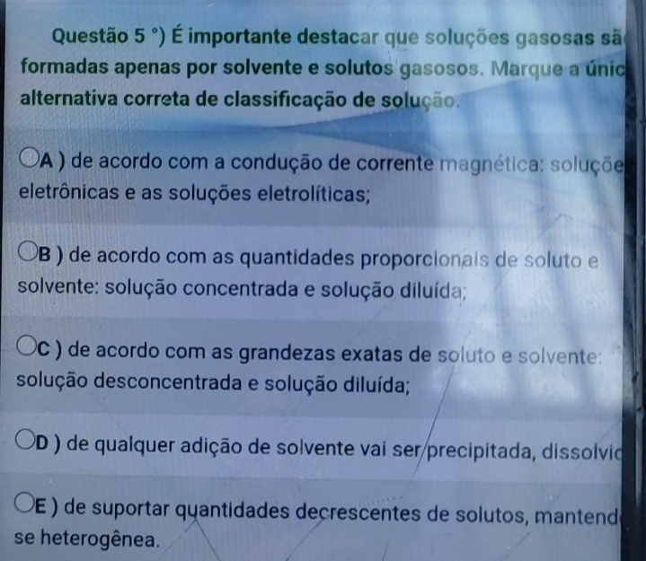 Questão 5°) É importante destacar que soluções gasosas sã
formadas apenas por solvente e solutos gasosos. Marque a únic
alternativa correta de classificação de solução.
PA ) de acordo com a condução de corrente magnética: soluçõe
eletrônicas e as soluções eletrolíticas;
B ) de acordo com as quantidades proporcionais de soluto e
solvente: solução concentrada e solução diluída;
PC ) de acordo com as grandezas exatas de soluto e solvente:
solução desconcentrada e solução diluída;
PD ) de qualquer adição de solvente vai ser precipitada, dissolvio
(E ) de suportar quantidades decrescentes de solutos, mantend
se heterogênea.