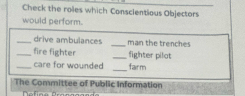 Check the roles which Conscientious Objectors 
would perform. 
_drive ambulances _man the trenches 
_fire fighter _fighter pilot 
_care for wounded _farm 
The Committee of Public Information