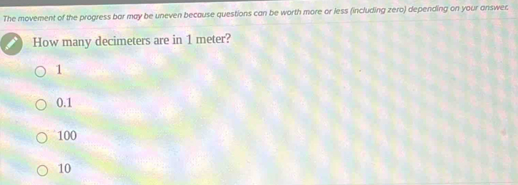 The movement of the progress bar may be uneven because questions can be worth more or less (including zero) depending on your answer.
How many decimeters are in 1 meter?
1
0.1
100
10