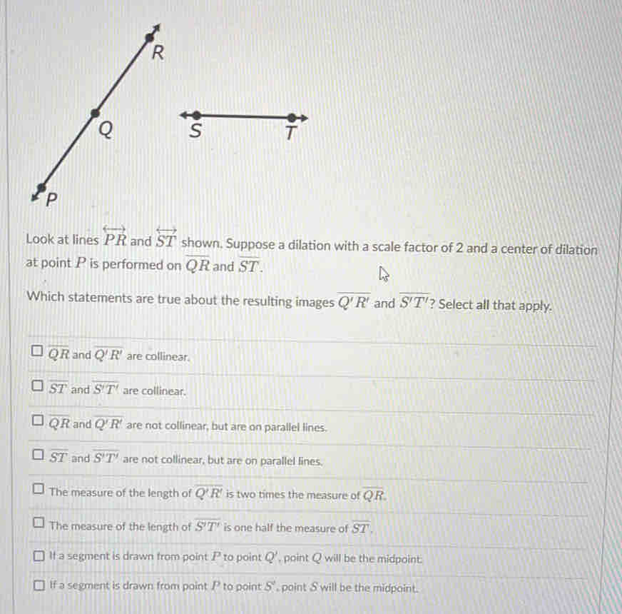 Look at lines overleftrightarrow PR and overleftrightarrow ST shown. Suppose a dilation with a scale factor of 2 and a center of dilation
at point P is performed on overline QR and overline ST. 
Which statements are true about the resulting images overline Q'R' and overline S'T' ? Select all that apply.
overline QR and overline Q'R' are collinear.
overline ST and overline S'T' are collinear.
overline QR and overline Q'R' are not collinear, but are on parallel lines.
overline ST and overline S'T' are not collinear, but are on parallel lines.
The measure of the length of overline Q'R' is two times the measure of overline QR.
The measure of the length of overline S'T' is one half the measure of overline ST.
If a segment is drawn from point P to point Q' , point Q will be the midpoint.
If a segment is drawn from point P to point 5° , point S will be the midpoint.