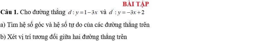 bÀi tập
Câu 1. Cho đường thắng d:y=1-3x và d':y=-3x+2
a) Tìm hệ số góc và hệ số tự do của các đường thắng trên
b) Xét vị trí tương đổi giữa hai đường thẳng trên