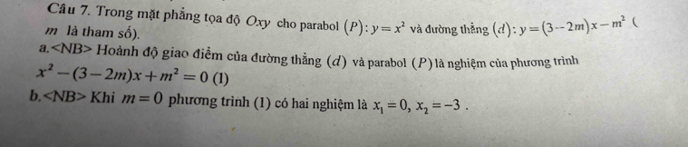 Trong mặt phẳng tọa độ Oxy cho parabol (P): y=x^2
m là tham số). và đường thẳng (đ): y=(3-2m)x-m^2  
a. ∠ NB>H đoành độ giao điểm của đường thẳng (đ) và parabol (P)là nghiệm của phương trình
x^2-(3-2m)x+m^2=0 (1) 
b. ∠ NB>Khim=0 phương trình (1) có hai nghiệm là x_1=0, x_2=-3.