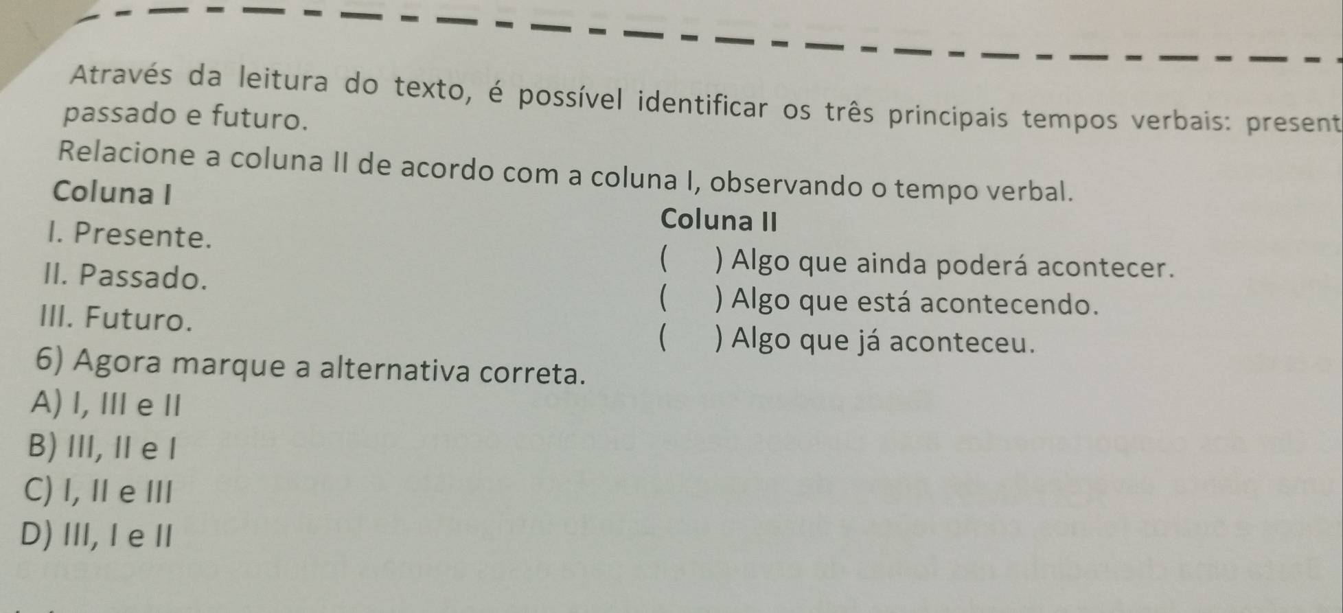 Através da leitura do texto, é possível identificar os três principais tempos verbais: present
passado e futuro.
Relacione a coluna II de acordo com a coluna I, observando o tempo verbal.
Coluna I
Coluna II
I. Presente.  ) Algo que ainda poderá acontecer.
II. Passado.
 ) Algo que está acontecendo.
III. Futuro.
 ) Algo que já aconteceu.
6) Agora marque a alternativa correta.
A) l, ⅢeⅡ
B)I, Ⅱe I
C) I, ⅡeⅢ
D)Ⅲ, I eⅡ