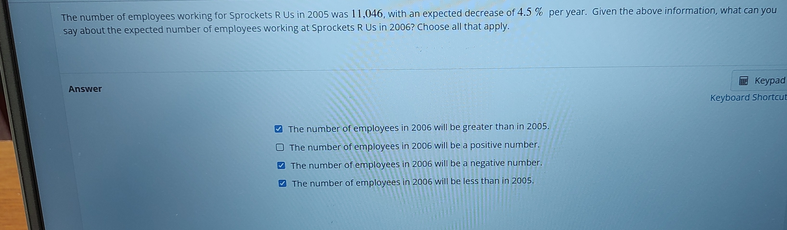 The number of employees working for Sprockets R Us in 2005 was 11,046, with an expected decrease of 4.5 % per year. Given the above information, what can you
say about the expected number of employees working at Sprockets R Us in 2006? Choose all that apply.
Keypad
Answer
Keyboard Shortcut
The number of employees in 2006 will be greater than in 2005.
The number of employees in 2006 will be a positive number.
The number of employees in 2006 will be a negative number.
₹ The number of employees in 2006 will be less than in 2005.