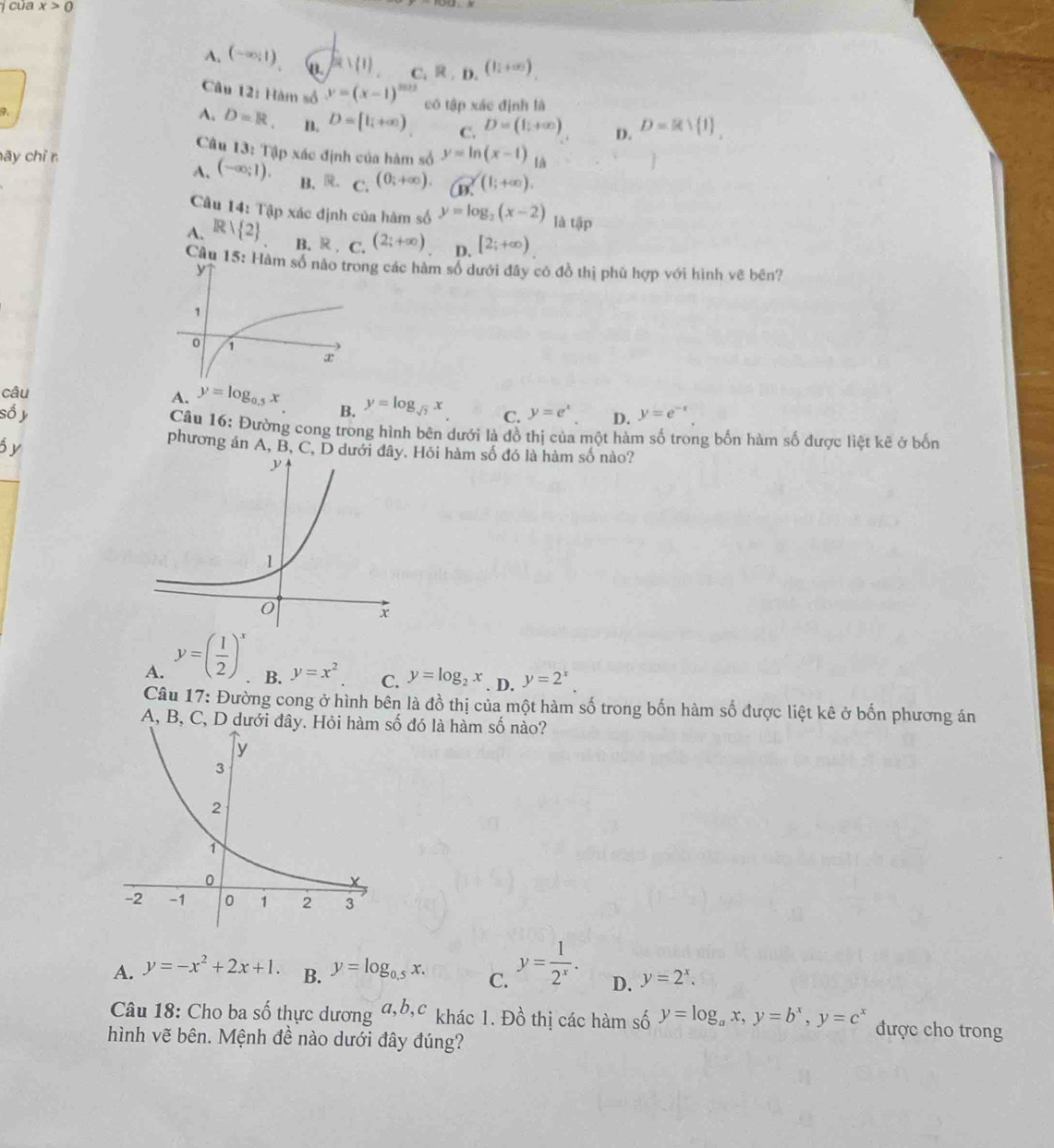 của x>0
A. (-∈fty ;1) [2,(1) C. R,D,(lli+∈fty )
Câu 12: Hàm số y=(x-1)^m+2
7.
có tập xác định là
A. D=R. B. D=[l_i+∈fty ) C. D=(1,+∈fty ) D. D=Rvee  1 ,
Câu 13: Tập xác định của hàm số
ãy chỉ r y=ln (x-1) A
A. (-∈fty ;1). B. R C. (0;+∈fty ). Go.(1;+∈fty ).
Câu 14: Tập xác định của hàm số y=log _2(x-2) là tập
A. Rvee  2 B. R , C. (2;+∈fty ) D. [2;+∈fty )
Câu 15: Hàm ng các hàm số dưới đây có đồ thị phù hợp với hình vẽ bên?
câu
A. y=log _0.5x y=log _sqrt(7)x C. y=e^x D. y=e^(-x).
B.
số y  Câu 16: Đường cong trong hình bên dưới là đồ thị của một hàm số trong bốn hàm số được liệt kẽ ở bốn
6y
phương án A, B, C, D dướiHỏi hàm số đó là hàm số nào?
A. y=( 1/2 )^x
B. y=x^2 C. y=log _2x. D. y=2^x.
Câu 17: Đường cong ở hình bên là đồ thị của một hàm số trong bốn hàm số được liệt kê ở bốn phương án
A, B, C, D dưới đây. Hỏi hàm số đó là hàm số nào?
A. y=-x^2+2x+1. B. y=log _0.5x. C. y= 1/2^x . D. y=2^x.
Câu 18: Cho ba số thực dương a,b,c khác 1. Đồ thị các hàm số y=log _ax,y=b^x,y=c^x được cho trong
hình vẽ bên. Mệnh đề nào dưới đây đúng?