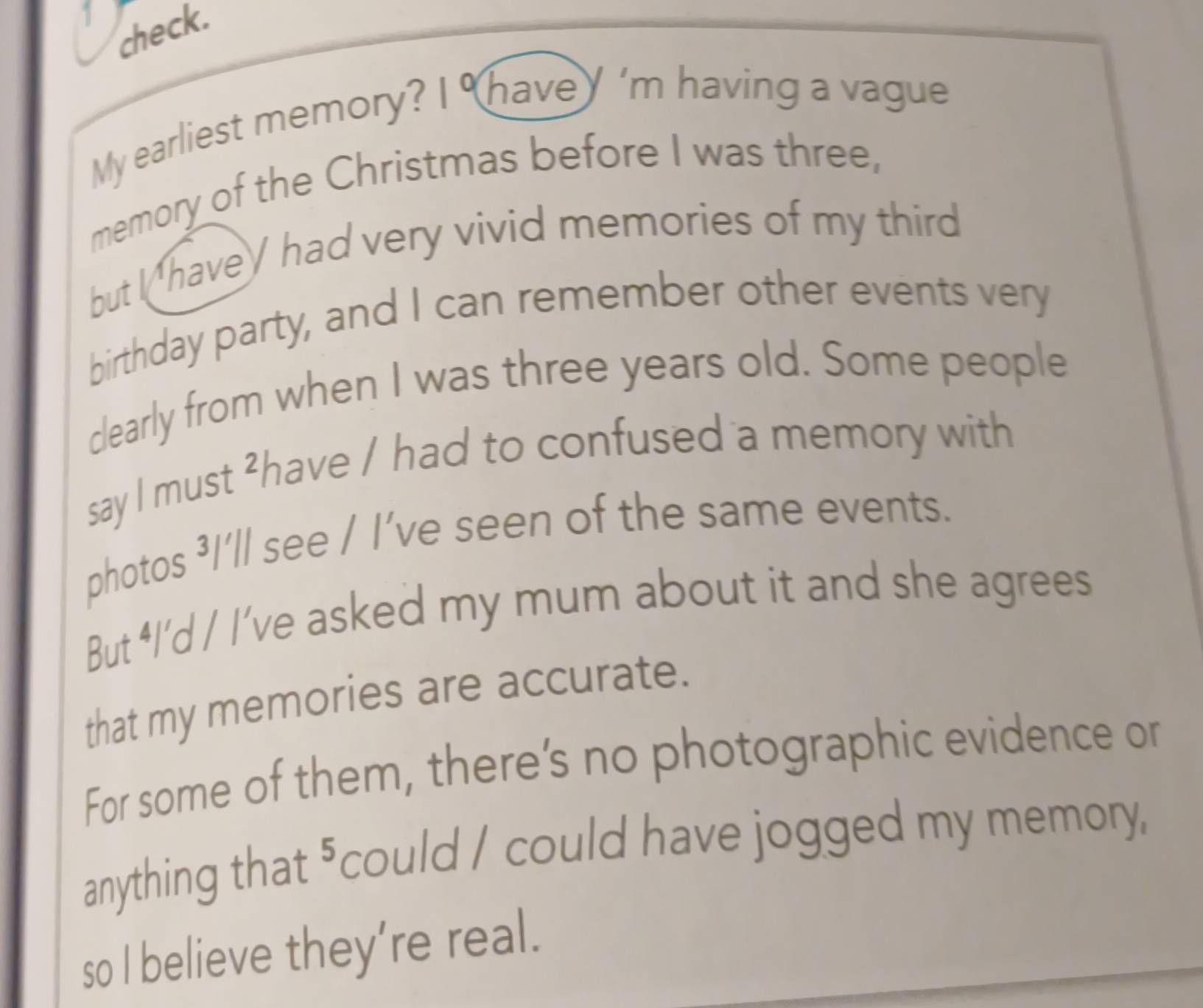 check. 
My earliest memory? 2 1° have y 'm having a vague 
memory of the Christmas before I was three, 
but I havey had very vivid memories of my third 
birthday party, and I can remember other events very 
clearly from when I was three years old. Some people 
say I must ²have / had to confused a memory with 
photos ³I’ll see / I’ve seen of the same events. 
But ⁴I’d / I’ve asked my mum about it and she agrees 
that my memories are accurate. 
For some of them, there’s no photographic evidence or 
anything that "could / could have jogged my memory, 
so I believe they’re real.